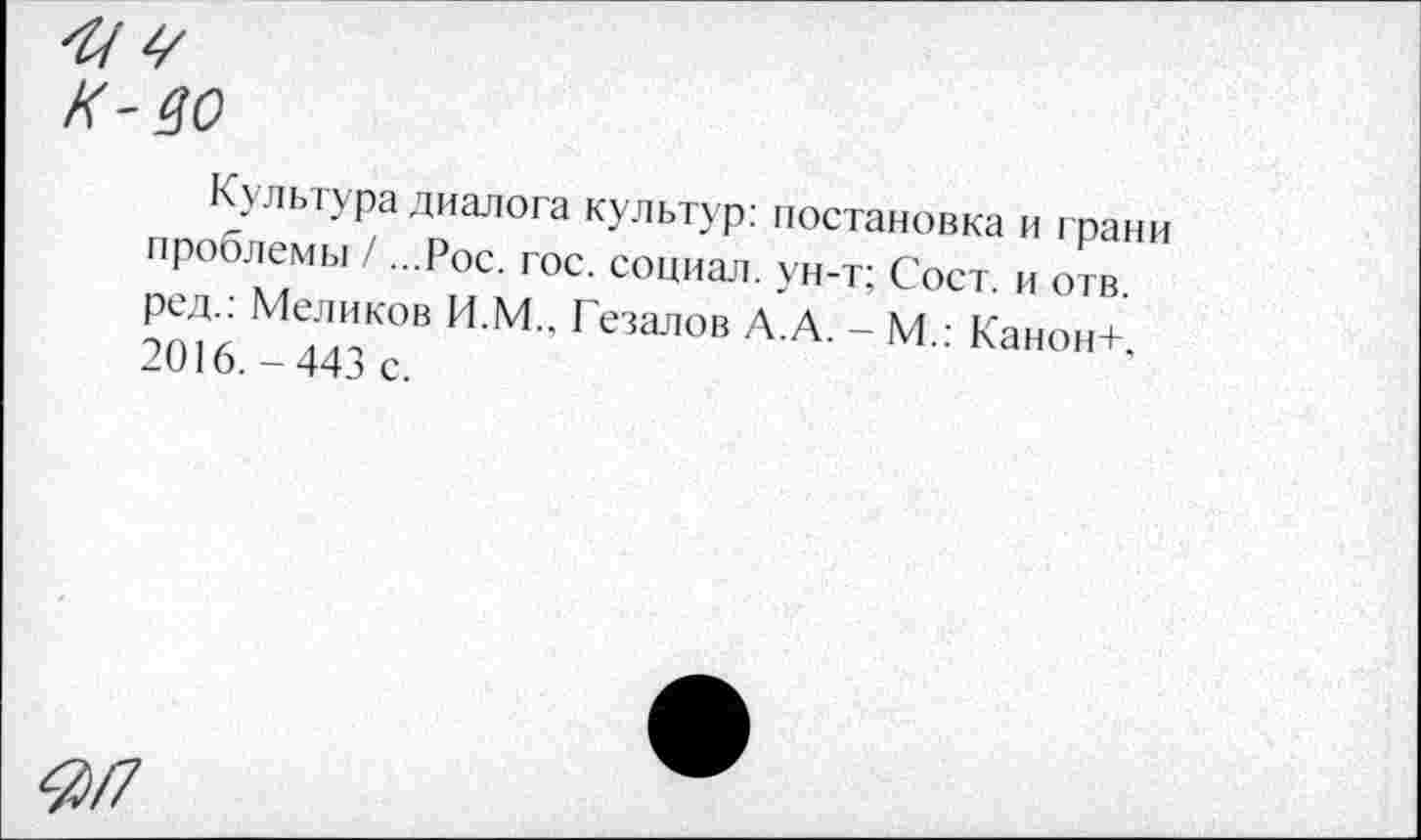 ﻿'И V к-во
Культура диалога культур: постановка и грани проблемы / ...Рос. гос. социал, ун-т; Сост. и отв. ред.: Меликов И.М.. Гезалов А.А. - М.: Канон+, 2016. - 443 с.
<3/7